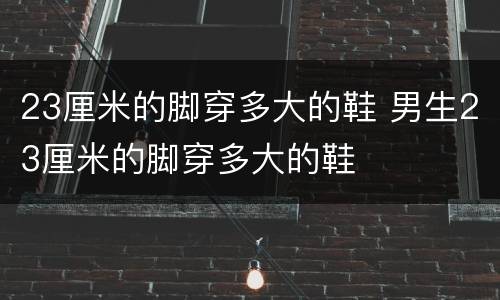 23厘米的脚穿多大的鞋 男生23厘米的脚穿多大的鞋
