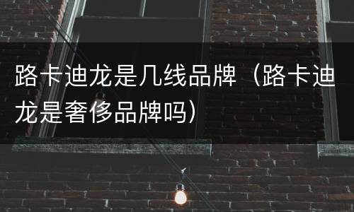 路卡迪龙是几线品牌（路卡迪龙是奢侈品牌吗）