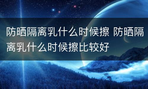 防晒隔离乳什么时候擦 防晒隔离乳什么时候擦比较好