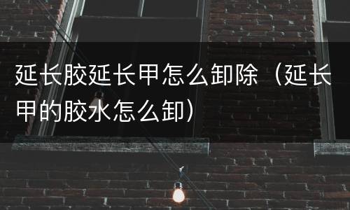 延长胶延长甲怎么卸除（延长甲的胶水怎么卸）