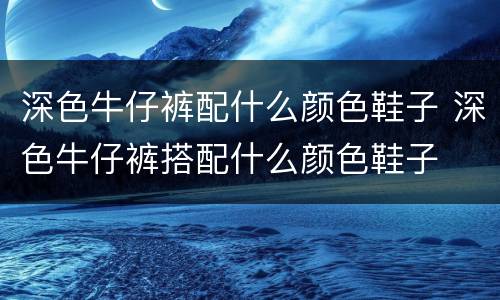 深色牛仔裤配什么颜色鞋子 深色牛仔裤搭配什么颜色鞋子