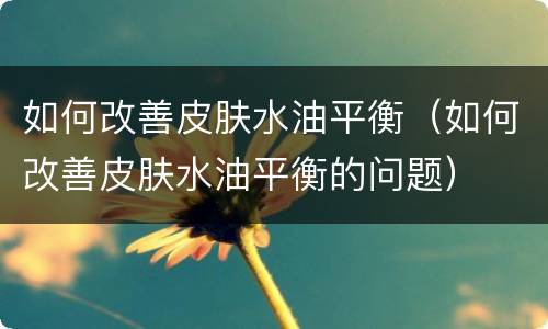如何改善皮肤水油平衡（如何改善皮肤水油平衡的问题）