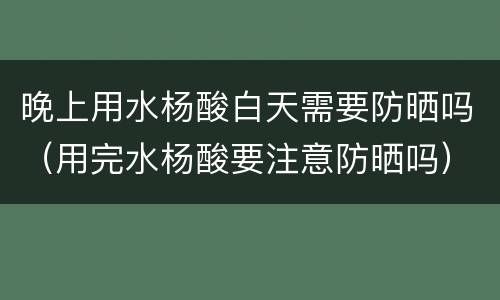 晚上用水杨酸白天需要防晒吗（用完水杨酸要注意防晒吗）