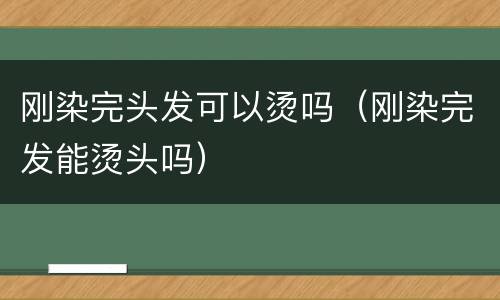 刚染完头发可以烫吗（刚染完发能烫头吗）