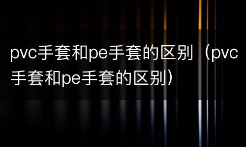 pvc手套和pe手套的区别（pvc手套和pe手套的区别）