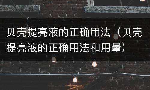 贝壳提亮液的正确用法（贝壳提亮液的正确用法和用量）