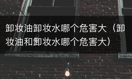 卸妆油卸妆水哪个危害大（卸妆油和卸妆水哪个危害大）