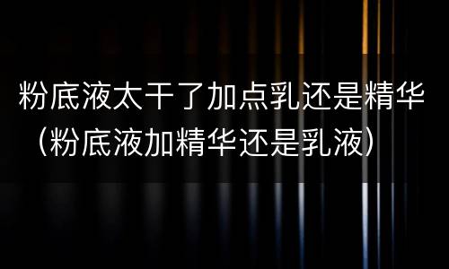 粉底液太干了加点乳还是精华（粉底液加精华还是乳液）