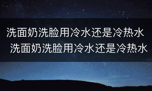 洗面奶洗脸用冷水还是冷热水 洗面奶洗脸用冷水还是冷热水呢