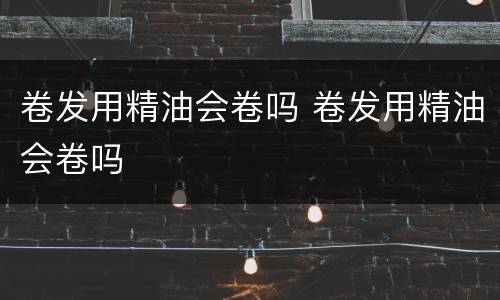 卷发用精油会卷吗 卷发用精油会卷吗