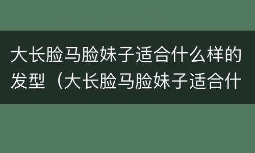大长脸马脸妹子适合什么样的发型（大长脸马脸妹子适合什么样的发型好看）