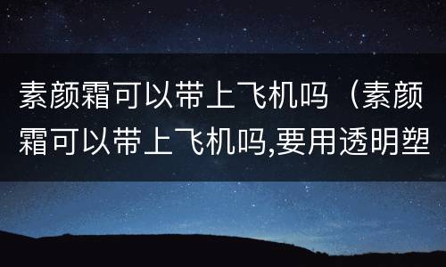 素颜霜可以带上飞机吗（素颜霜可以带上飞机吗,要用透明塑料袋装吗）