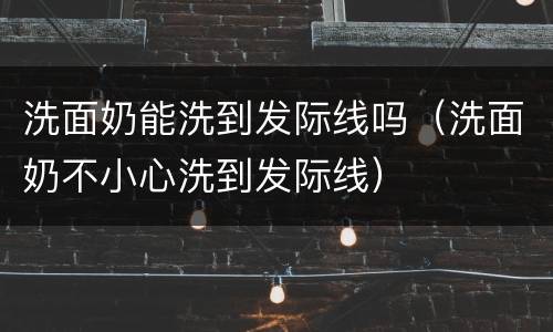 洗面奶能洗到发际线吗（洗面奶不小心洗到发际线）