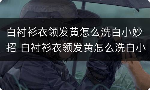 白衬衫衣领发黄怎么洗白小妙招 白衬衫衣领发黄怎么洗白小妙招图解