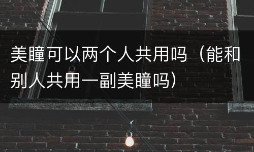 美瞳可以两个人共用吗（能和别人共用一副美瞳吗）