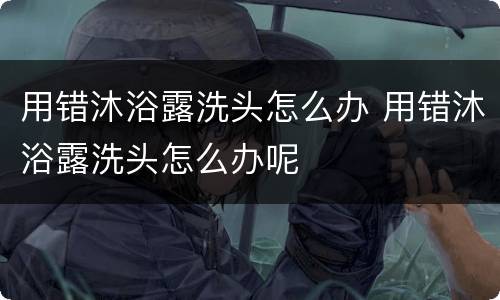 用错沐浴露洗头怎么办 用错沐浴露洗头怎么办呢