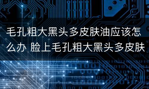 毛孔粗大黑头多皮肤油应该怎么办 脸上毛孔粗大黑头多皮肤油应该怎么办