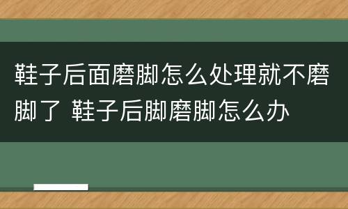 鞋子后面磨脚怎么处理就不磨脚了 鞋子后脚磨脚怎么办
