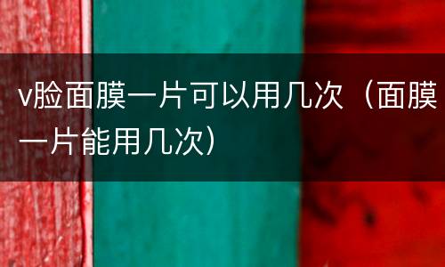 v脸面膜一片可以用几次（面膜一片能用几次）