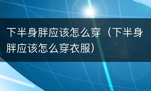 下半身胖应该怎么穿（下半身胖应该怎么穿衣服）