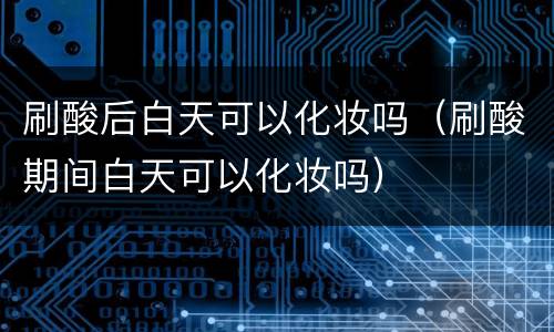 刷酸后白天可以化妆吗（刷酸期间白天可以化妆吗）