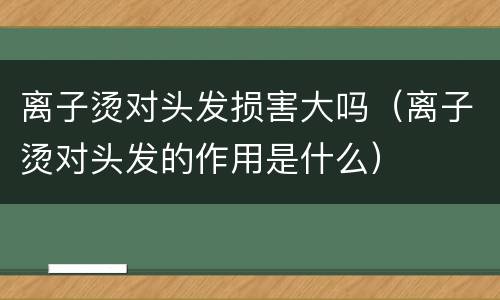 离子烫对头发损害大吗（离子烫对头发的作用是什么）