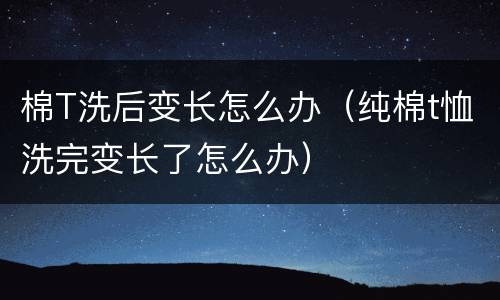 棉T洗后变长怎么办（纯棉t恤洗完变长了怎么办）