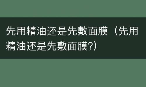 先用精油还是先敷面膜（先用精油还是先敷面膜?）