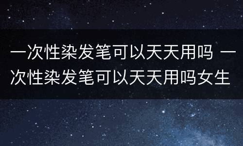 一次性染发笔可以天天用吗 一次性染发笔可以天天用吗女生