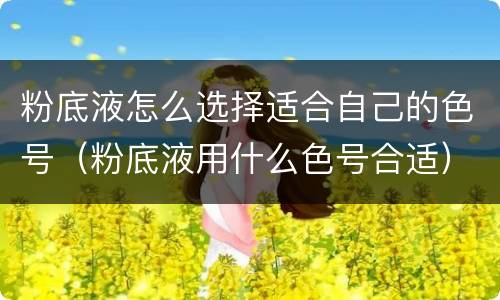粉底液怎么选择适合自己的色号（粉底液用什么色号合适）
