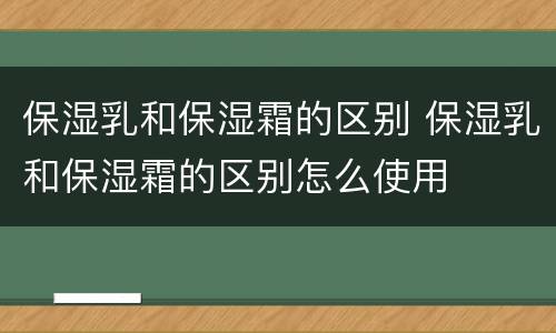 保湿乳和保湿霜的区别 保湿乳和保湿霜的区别怎么使用