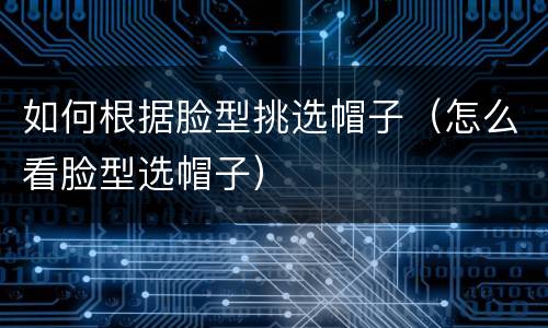 如何根据脸型挑选帽子（怎么看脸型选帽子）