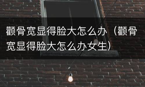 颧骨宽显得脸大怎么办（颧骨宽显得脸大怎么办女生）
