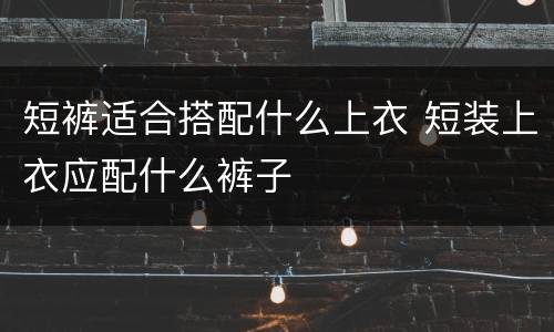 短裤适合搭配什么上衣 短装上衣应配什么裤子