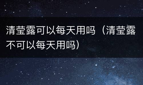 清莹露可以每天用吗（清莹露不可以每天用吗）