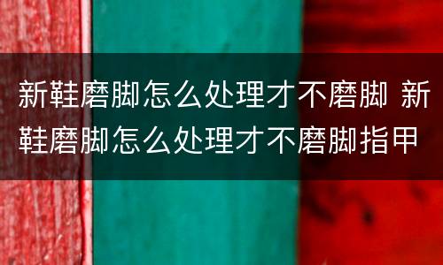 新鞋磨脚怎么处理才不磨脚 新鞋磨脚怎么处理才不磨脚指甲