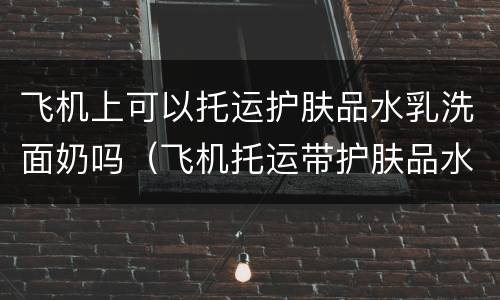 飞机上可以托运护肤品水乳洗面奶吗（飞机托运带护肤品水乳洗面奶吗）
