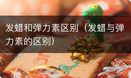 发蜡和弹力素区别（发蜡与弹力素的区别）