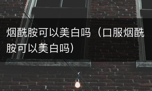 烟酰胺可以美白吗（口服烟酰胺可以美白吗）
