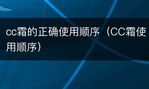 cc霜的正确使用顺序（CC霜使用顺序）