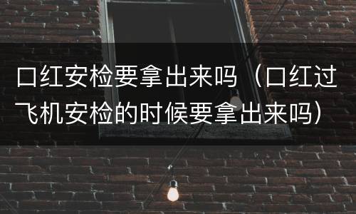 口红安检要拿出来吗（口红过飞机安检的时候要拿出来吗）