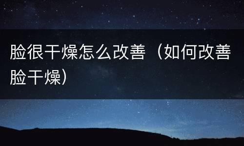 脸很干燥怎么改善（如何改善脸干燥）