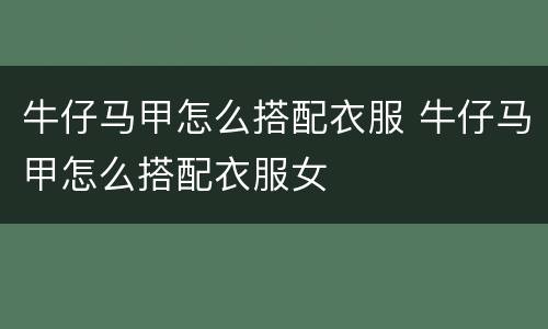 牛仔马甲怎么搭配衣服 牛仔马甲怎么搭配衣服女