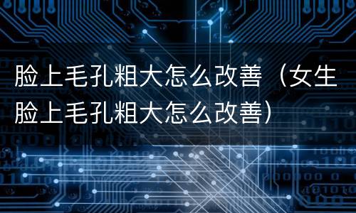 脸上毛孔粗大怎么改善（女生脸上毛孔粗大怎么改善）