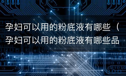 孕妇可以用的粉底液有哪些（孕妇可以用的粉底液有哪些品牌啊）