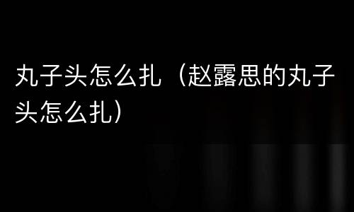 丸子头怎么扎（赵露思的丸子头怎么扎）