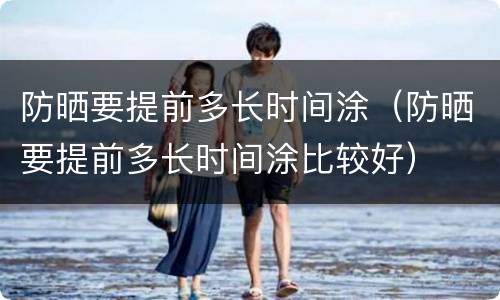 防晒要提前多长时间涂（防晒要提前多长时间涂比较好）
