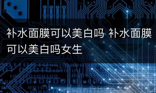 补水面膜可以美白吗 补水面膜可以美白吗女生