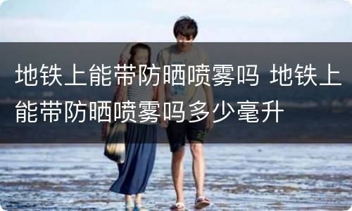 地铁上能带防晒喷雾吗 地铁上能带防晒喷雾吗多少毫升