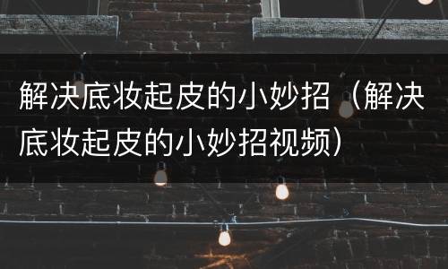 解决底妆起皮的小妙招（解决底妆起皮的小妙招视频）